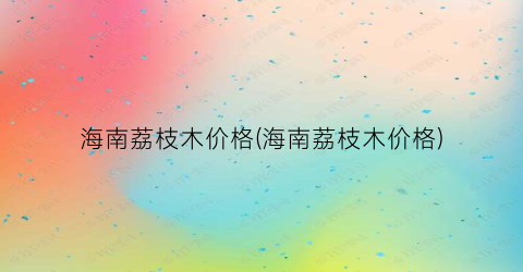 海南荔枝木价格(海南荔枝木价格)