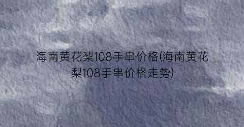 海南黄花梨108手串价格(海南黄花梨108手串价格走势)