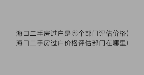 海口二手房过户是哪个部门评估价格(海口二手房过户价格评估部门在哪里)