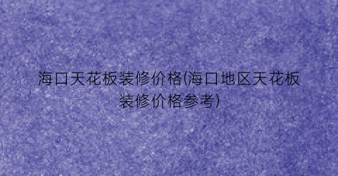 海口天花板装修价格(海口地区天花板装修价格参考)