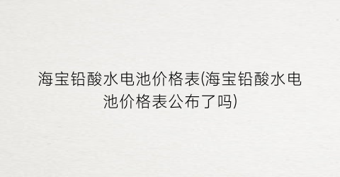 海宝铅酸水电池价格表(海宝铅酸水电池价格表公布了吗)