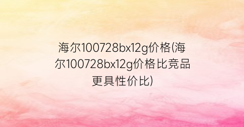 海尔100728bx12g价格(海尔100728bx12g价格比竞品更具性价比)
