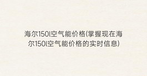 海尔150l空气能价格(掌握现在海尔150l空气能价格的实时信息)