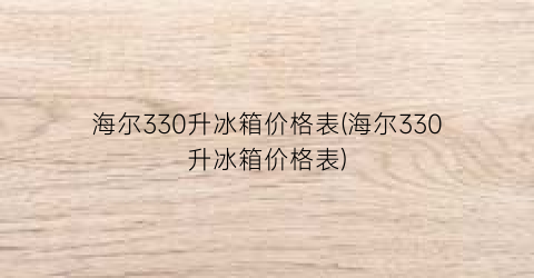 “海尔330升冰箱价格表(海尔330升冰箱价格表)