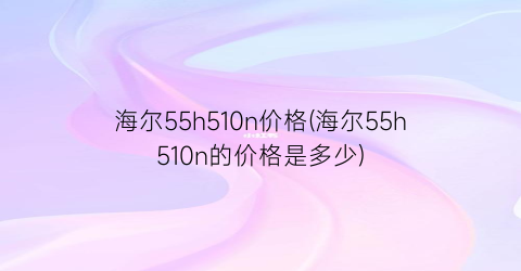 海尔55h510n价格(海尔55h510n的价格是多少)