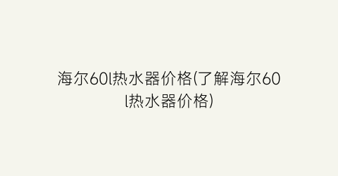 “海尔60l热水器价格(了解海尔60l热水器价格)