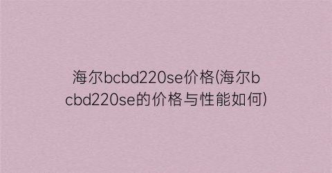 “海尔bcbd220se价格(海尔bcbd220se的价格与性能如何)