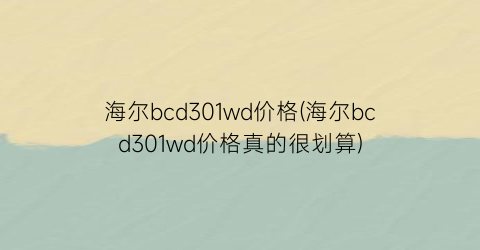 海尔bcd301wd价格(海尔bcd301wd价格真的很划算)