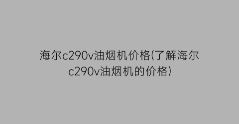 海尔c290v油烟机价格(了解海尔c290v油烟机的价格)