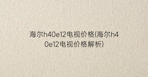 海尔h40e12电视价格(海尔h40e12电视价格解析)