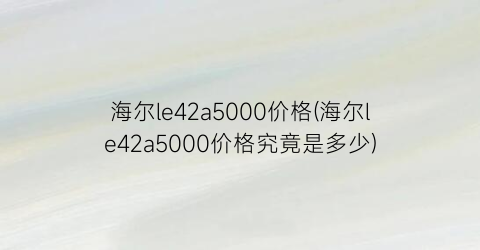 海尔le42a5000价格(海尔le42a5000价格究竟是多少)