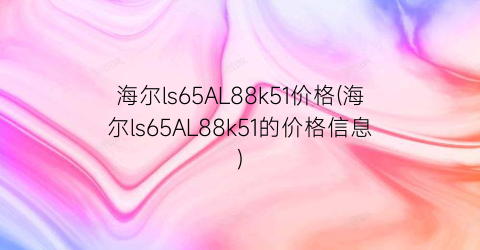 海尔ls65AL88k51价格(海尔ls65AL88k51的价格信息)