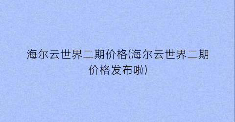 海尔云世界二期价格(海尔云世界二期价格发布啦)