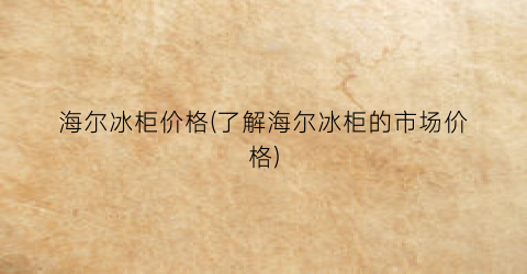 海尔冰柜价格(了解海尔冰柜的市场价格)