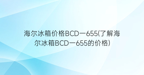 海尔冰箱价格BCD一655(了解海尔冰箱BCD一655的价格)