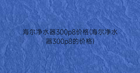 海尔净水器300p8价格(海尔净水器300p8的价格)