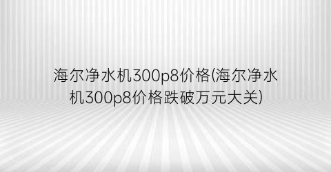 海尔净水机300p8价格(海尔净水机300p8价格跌破万元大关)
