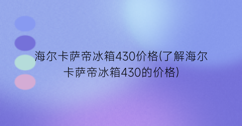 海尔卡萨帝冰箱430价格(了解海尔卡萨帝冰箱430的价格)