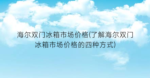海尔双门冰箱市场价格(了解海尔双门冰箱市场价格的四种方式)