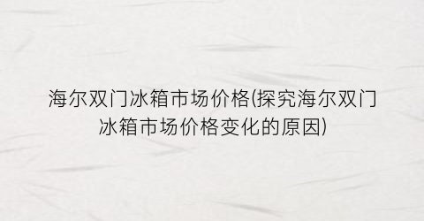 海尔双门冰箱市场价格(探究海尔双门冰箱市场价格变化的原因)