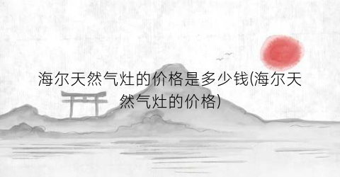 海尔天然气灶的价格是多少钱(海尔天然气灶的价格)