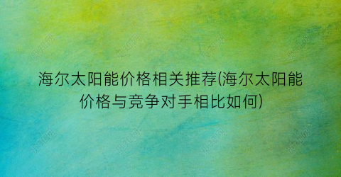 海尔太阳能价格相关推荐(海尔太阳能价格与竞争对手相比如何)
