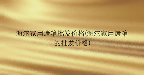 海尔家用烤箱批发价格(海尔家用烤箱的批发价格)