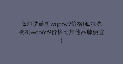 “海尔洗碗机wqp6v9价格(海尔洗碗机wqp6v9价格比其他品牌便宜)