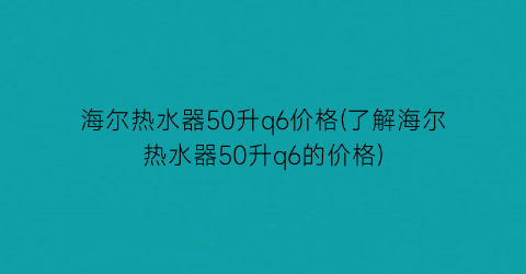 “海尔热水器50升q6价格(了解海尔热水器50升q6的价格)