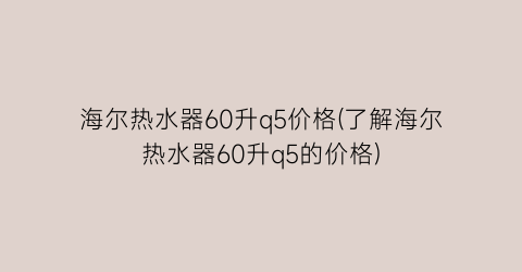 海尔热水器60升q5价格(了解海尔热水器60升q5的价格)