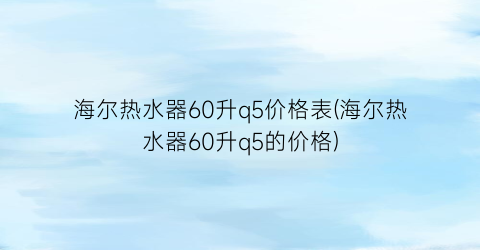 海尔热水器60升q5价格表(海尔热水器60升q5的价格)