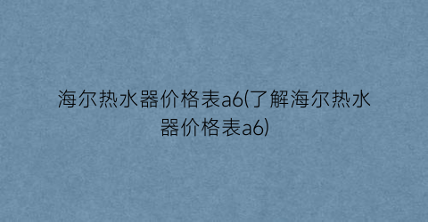 海尔热水器价格表a6(了解海尔热水器价格表a6)