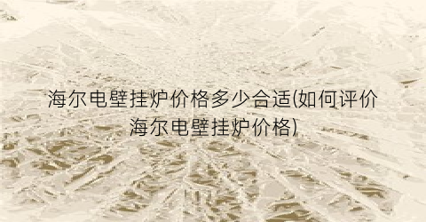 海尔电壁挂炉价格多少合适(如何评价海尔电壁挂炉价格)