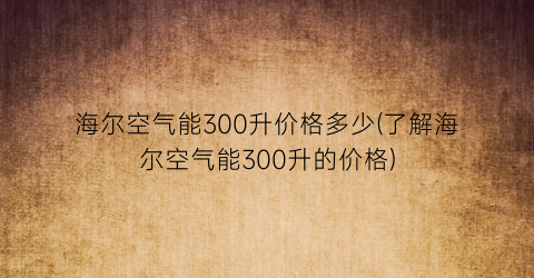 海尔空气能300升价格多少(了解海尔空气能300升的价格)