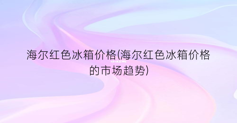 海尔红色冰箱价格(海尔红色冰箱价格的市场趋势)