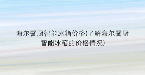 海尔馨厨智能冰箱价格(了解海尔馨厨智能冰箱的价格情况)