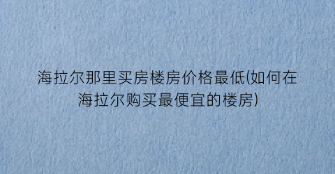 海拉尔那里买房楼房价格最低(如何在海拉尔购买最便宜的楼房)