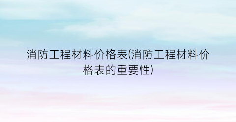 消防工程材料价格表(消防工程材料价格表的重要性)