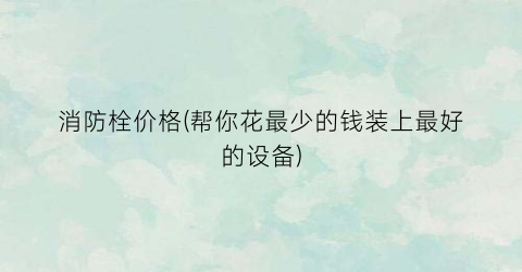 消防栓价格(帮你花最少的钱装上最好的设备)