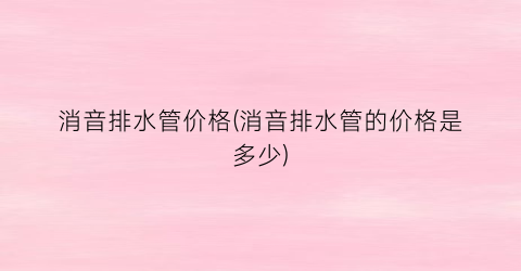 消音排水管价格(消音排水管的价格是多少)