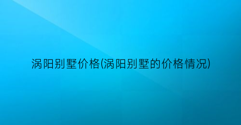 涡阳别墅价格(涡阳别墅的价格情况)