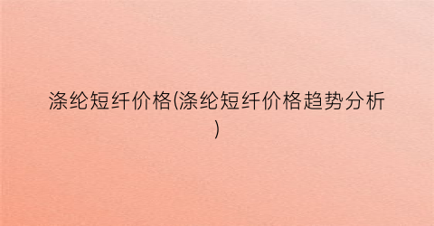 涤纶短纤价格(涤纶短纤价格趋势分析)