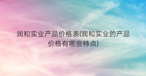 润和实业产品价格表(润和实业的产品价格有哪些特点)