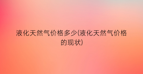 液化天然气价格多少(液化天然气价格的现状)