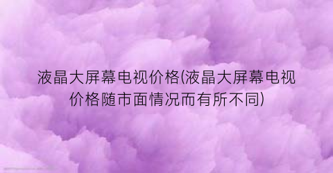 液晶大屏幕电视价格(液晶大屏幕电视价格随市面情况而有所不同)