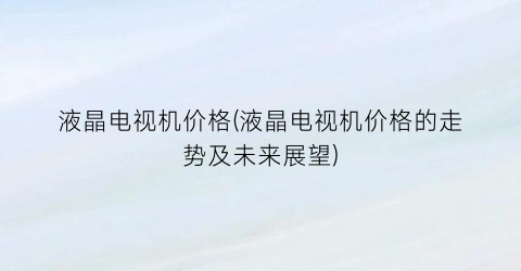 液晶电视机价格(液晶电视机价格的走势及未来展望)