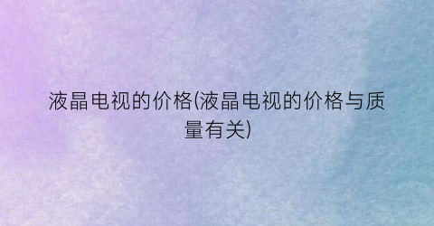 液晶电视的价格(液晶电视的价格与质量有关)
