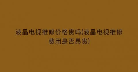 液晶电视维修价格贵吗(液晶电视维修费用是否昂贵)
