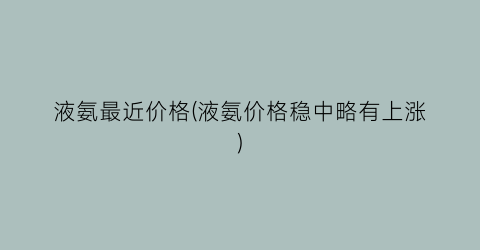 液氨最近价格(液氨价格稳中略有上涨)