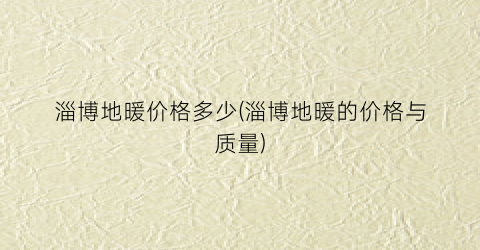 淄博地暖价格多少(淄博地暖的价格与质量)